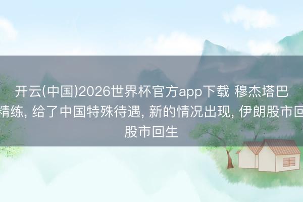 开云(中国)2026世界杯官方app下载 穆杰塔巴太精练， 给了中国特殊待遇， 新的情况出现， 伊朗股市回生