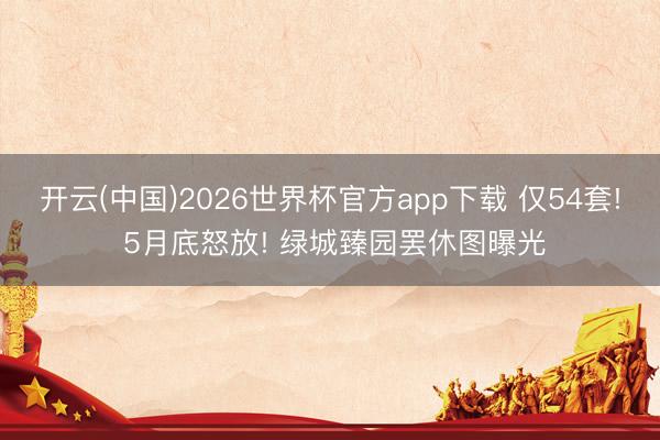 开云(中国)2026世界杯官方app下载 仅54套! 5月底怒放! 绿城臻园罢休图曝光