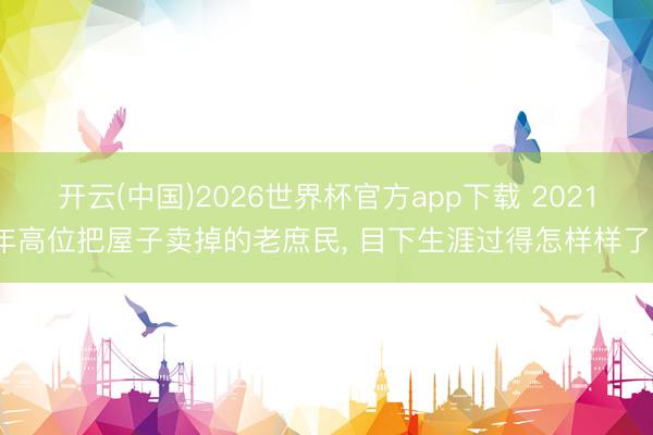 开云(中国)2026世界杯官方app下载 2021年高位把屋子卖掉的老庶民， 目下生涯过得怎样样了?