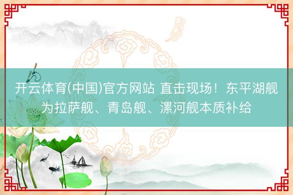 开云体育(中国)官方网站 直击现场！东平湖舰为拉萨舰、青岛舰、漯河舰本质补给