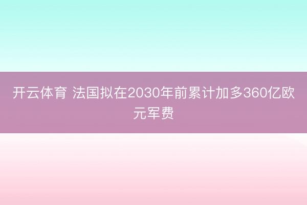 开云体育 法国拟在2030年前累计加多360亿欧元军费