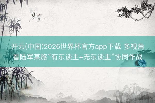 开云(中国)2026世界杯官方app下载 多视角看陆军某旅“有东谈主+无东谈主”协同作战