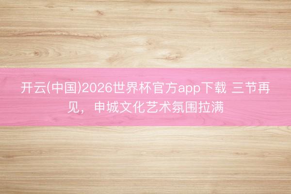 开云(中国)2026世界杯官方app下载 三节再见，申城文化艺术氛围拉满