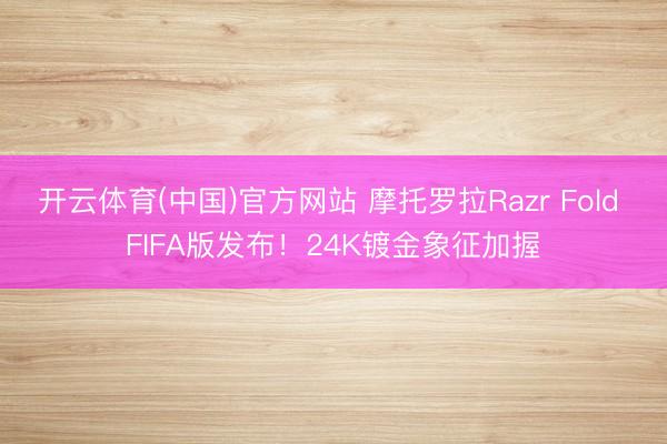 开云体育(中国)官方网站 摩托罗拉Razr Fold FIFA版发布！24K镀金象征加握