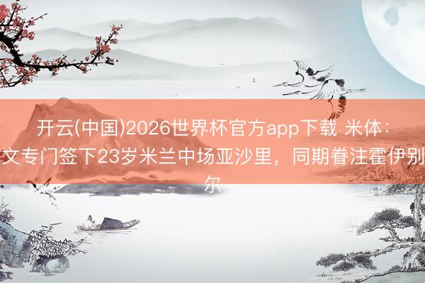开云(中国)2026世界杯官方app下载 米体：尤文专门签下23岁米兰中场亚沙里，同期眷注霍伊别尔