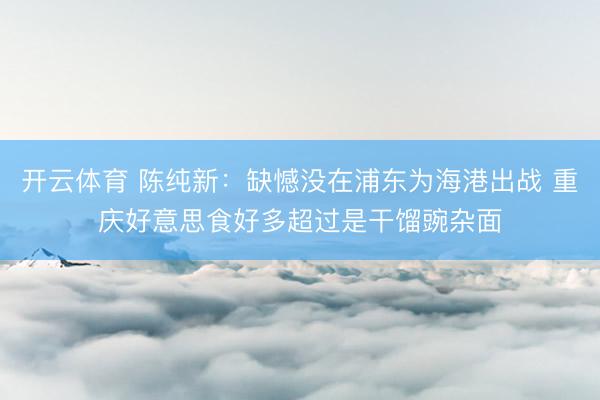开云体育 陈纯新：缺憾没在浦东为海港出战 重庆好意思食好多超过是干馏豌杂面