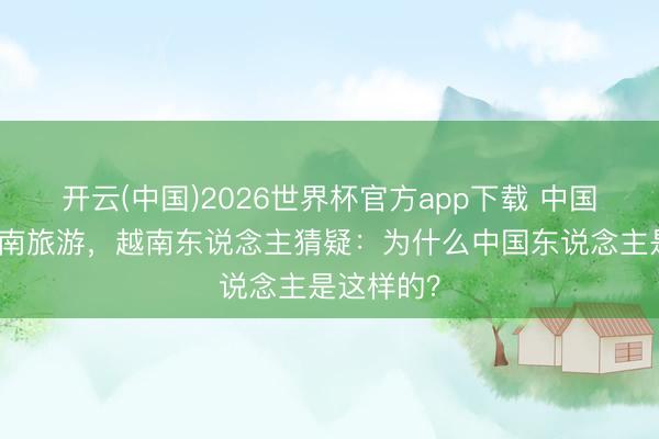 开云(中国)2026世界杯官方app下载 中国搭客到越南旅游，越南东说念主猜疑：为什么中国东说念主是这样的？
