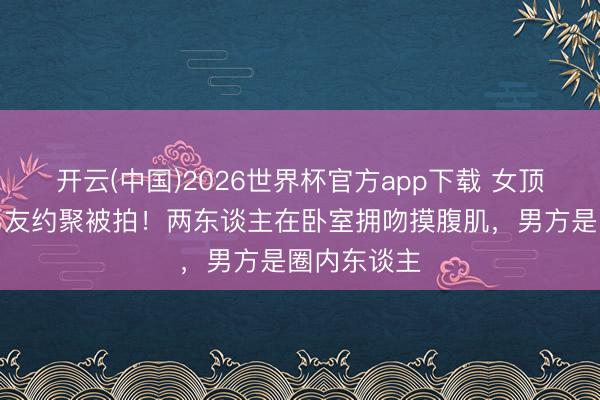 开云(中国)2026世界杯官方app下载 女顶流家中与男友约聚被拍！两东谈主在卧室拥吻摸腹肌，男方是圈内东谈主