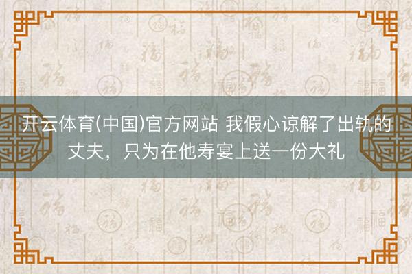 开云体育(中国)官方网站 我假心谅解了出轨的丈夫，只为在他寿宴上送一份大礼
