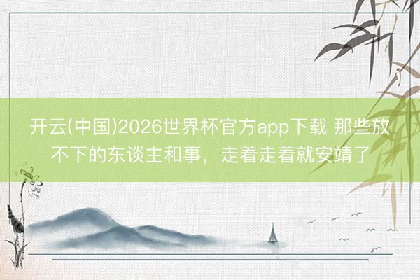 开云(中国)2026世界杯官方app下载 那些放不下的东谈主和事，走着走着就安靖了