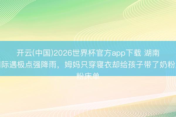 开云(中国)2026世界杯官方app下载 湖南石门际遇极点强降雨，姆妈只穿寝衣却给孩子带了奶粉床单