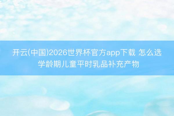 开云(中国)2026世界杯官方app下载 怎么选 学龄期儿童平时乳品补充产物