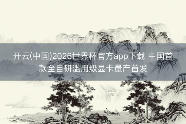 开云(中国)2026世界杯官方app下载 中国首款全自研滥用级显卡量产首发