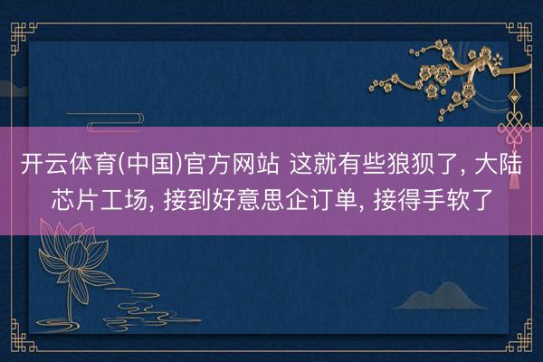开云体育(中国)官方网站 这就有些狼狈了， 大陆芯片工场， 接到好意思企订单， 接得手软了