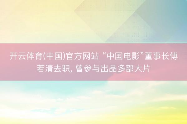 开云体育(中国)官方网站 “中国电影”董事长傅若清去职， 曾参与出品多部大片