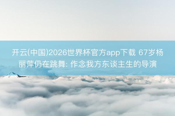 开云(中国)2026世界杯官方app下载 67岁杨丽萍仍在跳舞: 作念我方东谈主生的导演