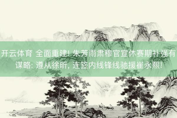 开云体育 全面重建! 朱芳雨肃穆官宣休赛期补强有谋略: 遵从徐昕， 连签内线锋线驰援崔永熙!
