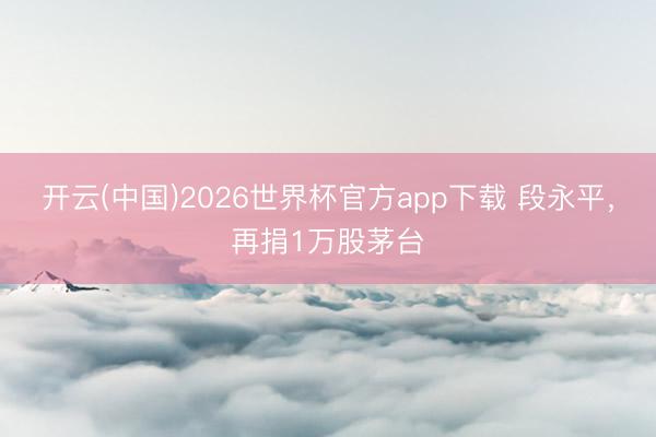 开云(中国)2026世界杯官方app下载 段永平，再捐1万股茅台