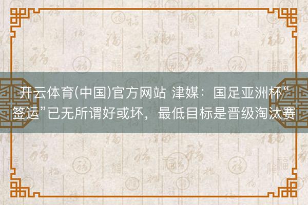 开云体育(中国)官方网站 津媒：国足亚洲杯“签运”已无所谓好或坏，最低目标是晋级淘汰赛