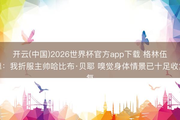 开云(中国)2026世界杯官方app下载 格林伍德：我折服主帅哈比布·贝耶 嗅觉身体情景已十足收复