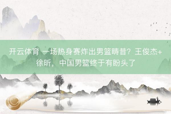 开云体育 一场热身赛炸出男篮畴昔？王俊杰+徐昕，中国男篮终于有盼头了