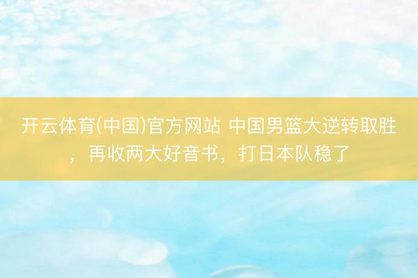 开云体育(中国)官方网站 中国男篮大逆转取胜，再收两大好音书，打日本队稳了