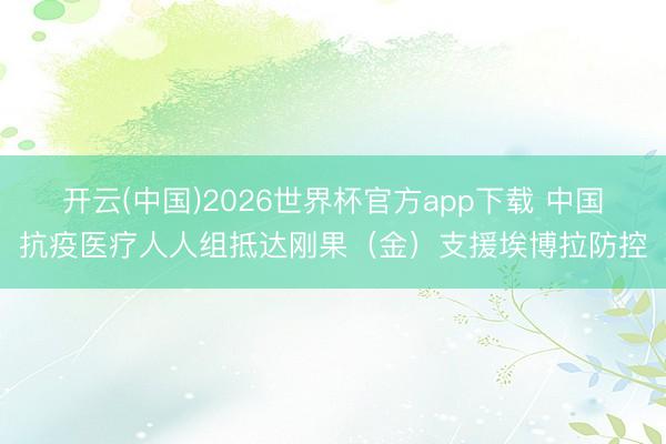 开云(中国)2026世界杯官方app下载 中国抗疫医疗人人组抵达刚果（金）支援埃博拉防控