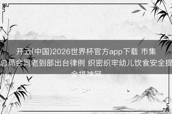 开云(中国)2026世界杯官方app下载 市集监管总局会同老到部出台律例 织密织牢幼儿饮食安全提神网