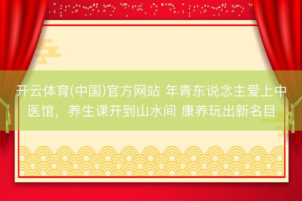 开云体育(中国)官方网站 年青东说念主爱上中医馆，养生课开到山水间 康养玩出新名目
