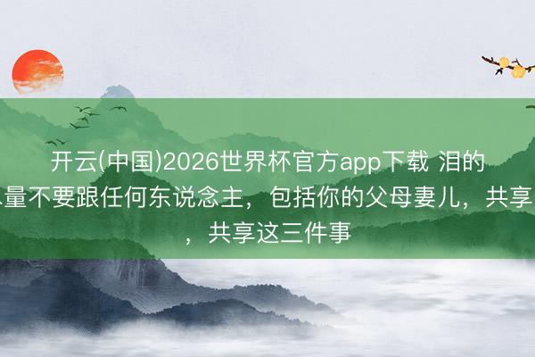 开云(中国)2026世界杯官方app下载 泪的申饬！尽量不要跟任何东说念主，包括你的父母妻儿，共享这三件事