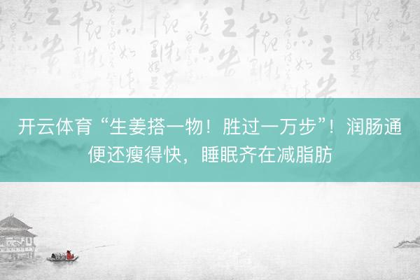 开云体育 “生姜搭一物！胜过一万步”！润肠通便还瘦得快，睡眠齐在减脂肪