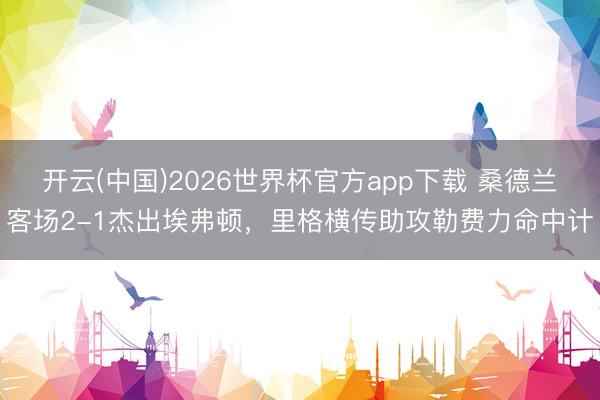 开云(中国)2026世界杯官方app下载 桑德兰客场2-1杰出埃弗顿，里格横传助攻勒费力命中计