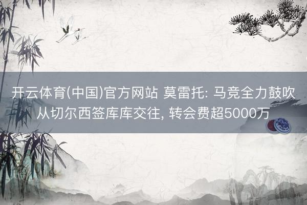 开云体育(中国)官方网站 莫雷托: 马竞全力鼓吹从切尔西签库库交往， 转会费超5000万