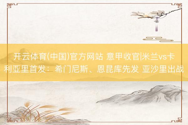开云体育(中国)官方网站 意甲收官|米兰vs卡利亚里首发：希门尼斯、恩昆库先发 亚沙里出战