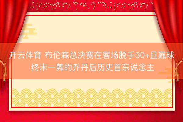 开云体育 布伦森总决赛在客场脱手30+且赢球 终末一舞的乔丹后历史首东说念主