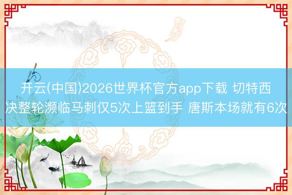 开云(中国)2026世界杯官方app下载 切特西决整轮濒临马刺仅5次上篮到手 唐斯本场就有6次