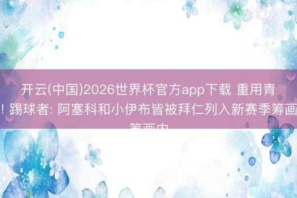 开云(中国)2026世界杯官方app下载 重用青训! 踢球者: 阿塞科和小伊布皆被拜仁列入新赛季筹画内