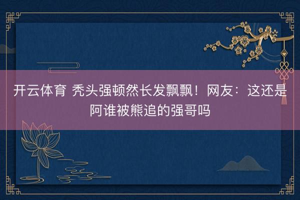 开云体育 秃头强顿然长发飘飘！网友：这还是阿谁被熊追的强哥吗