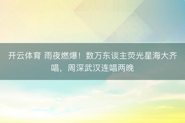 开云体育 雨夜燃爆！数万东谈主荧光星海大齐唱，周深武汉连唱两晚