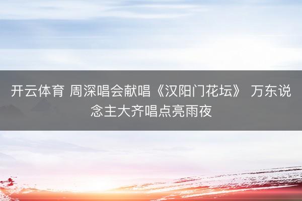 开云体育 周深唱会献唱《汉阳门花坛》 万东说念主大齐唱点亮雨夜
