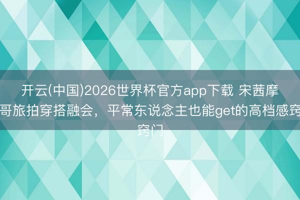 开云(中国)2026世界杯官方app下载 宋茜摩洛哥旅拍穿搭融会，平常东说念主也能get的高档感窍门