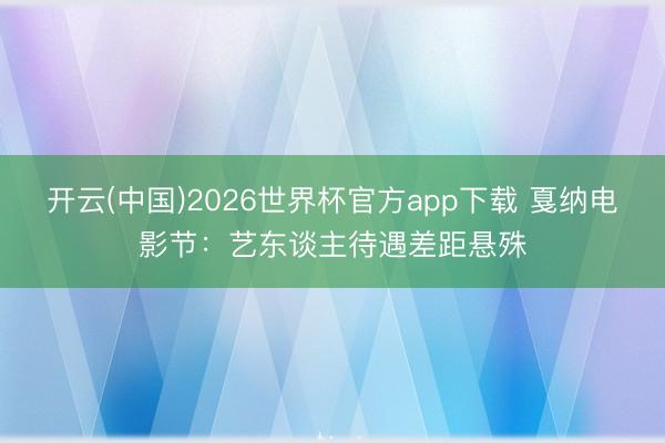 开云(中国)2026世界杯官方app下载 戛纳电影节：艺东谈主待遇差距悬殊