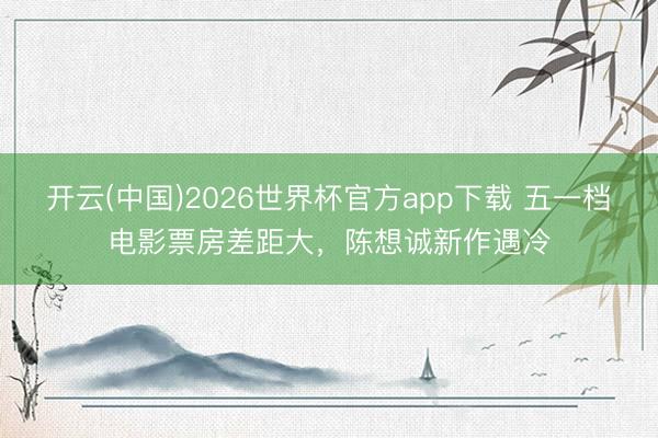 开云(中国)2026世界杯官方app下载 五一档电影票房差距大，陈想诚新作遇冷