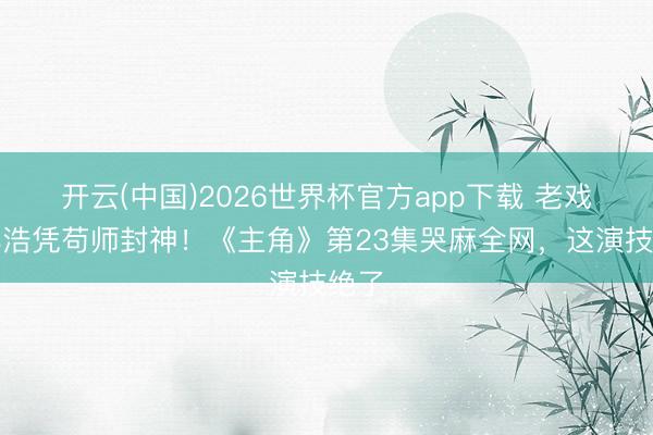 开云(中国)2026世界杯官方app下载 老戏骨孙浩凭苟师封神！《主角》第23集哭麻全网，这演技绝了