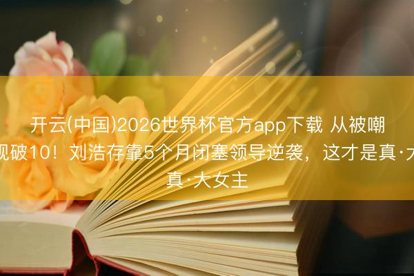 开云(中国)2026世界杯官方app下载 从被嘲到收视破10！刘浩存靠5个月闭塞领导逆袭，这才是真·大女主