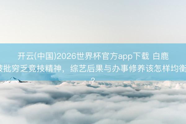开云(中国)2026世界杯官方app下载 白鹿被批穷乏竞技精神，综艺后果与办事修养该怎样均衡？