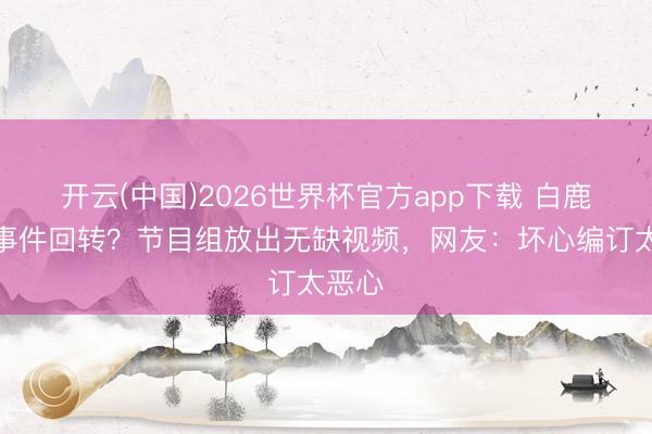 开云(中国)2026世界杯官方app下载 白鹿泼水事件回转?节目组放出无缺视频,网友:坏心编订太恶心