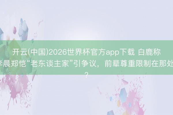 开云(中国)2026世界杯官方app下载 白鹿称李晨郑恺“老东谈主家”引争议，前辈尊重限制在那处？