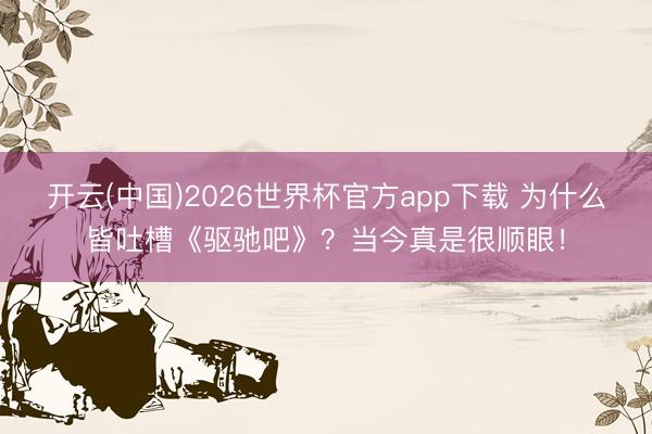 开云(中国)2026世界杯官方app下载 为什么皆吐槽《驱驰吧》？当今真是很顺眼！