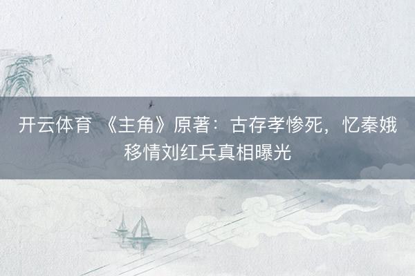 开云体育 《主角》原著：古存孝惨死，忆秦娥移情刘红兵真相曝光